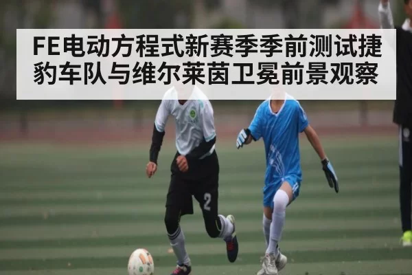 FE电动方程式新赛季季前测试捷豹车队与维尔莱茵卫冕前景观察